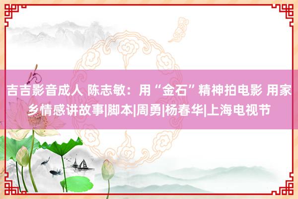 吉吉影音成人 陈志敏：用“金石”精神拍电影 用家乡情感讲故事|脚本|周勇|杨春华|上海电视节