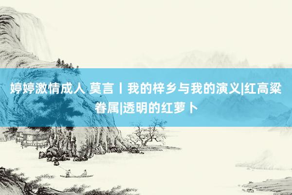 婷婷激情成人 莫言丨我的梓乡与我的演义|红高粱眷属|透明的红萝卜