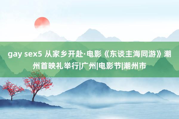 gay sex5 从家乡开赴·电影《东谈主海同游》潮州首映礼举行|广州|电影节|潮州市