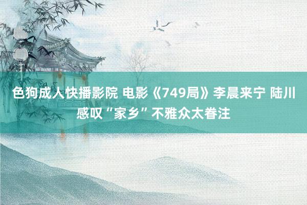 色狗成人快播影院 电影《749局》李晨来宁 陆川感叹“家乡”不雅众太眷注