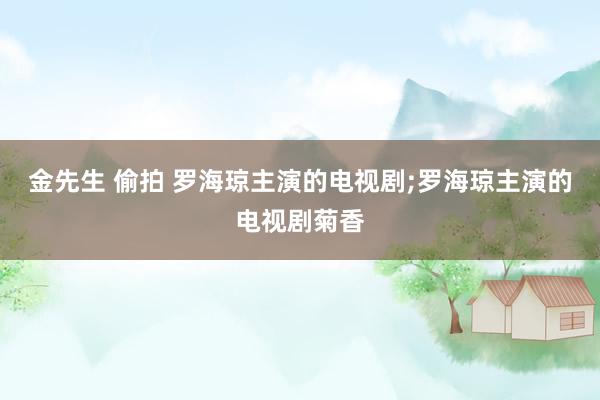 金先生 偷拍 罗海琼主演的电视剧;罗海琼主演的电视剧菊香