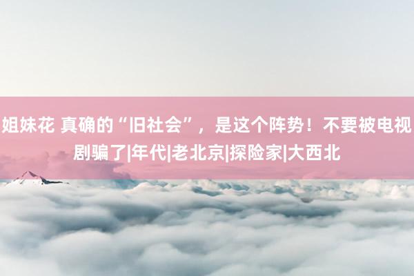 姐妹花 真确的“旧社会”，是这个阵势！不要被电视剧骗了|年代|老北京|探险家|大西北