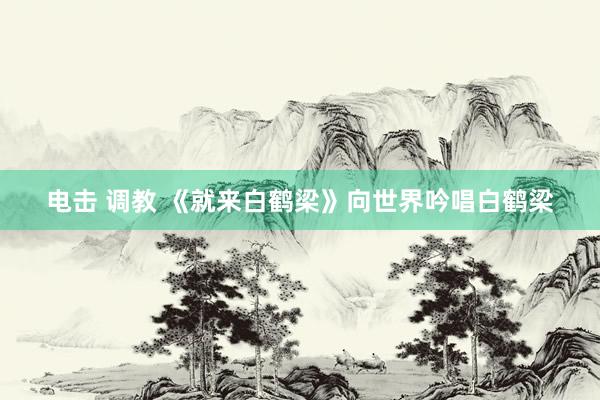 电击 调教 《就来白鹤梁》向世界吟唱白鹤梁