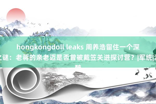 hongkongdoll leaks 周养浩留住一个深重之谜：老蒋的亲老迈是否曾被戴笠关进探讨营？|军统|沈醉
