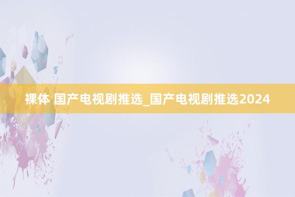 裸体 国产电视剧推选_国产电视剧推选2024