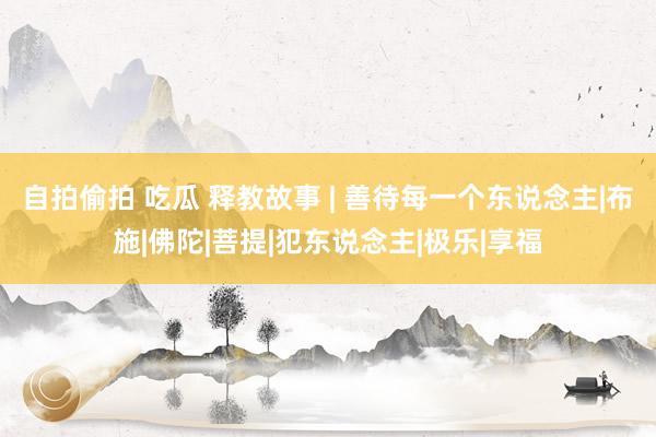 自拍偷拍 吃瓜 释教故事 | 善待每一个东说念主|布施|佛陀|菩提|犯东说念主|极乐|享福