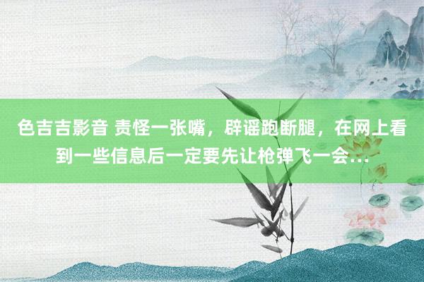 色吉吉影音 责怪一张嘴，辟谣跑断腿，在网上看到一些信息后一定要先让枪弹飞一会…