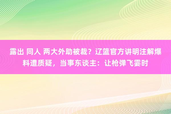 露出 同人 两大外助被裁？辽篮官方讲明注解爆料遭质疑，当事东谈主：让枪弹飞霎时