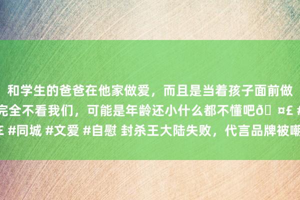 和学生的爸爸在他家做爱，而且是当着孩子面前做爱，太刺激了，孩子完全不看我们，可能是年龄还小什么都不懂吧🤣 #同城 #文爱 #自慰 封杀王大陆失败，代言品牌被嘲出圈！|范冰冰|罗志祥