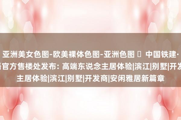 亚洲美女色图-欧美裸体色图-亚洲色图 ☏中国铁建·熙语| 中国铁建·熙语官方售楼处发布: 高端东说念主居体验|滨江|别墅|开发商|安闲雅居新篇章