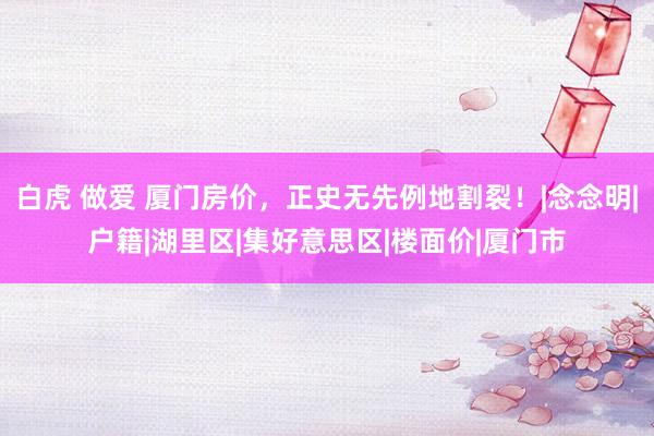 白虎 做爱 厦门房价，正史无先例地割裂！|念念明|户籍|湖里区|集好意思区|楼面价|厦门市
