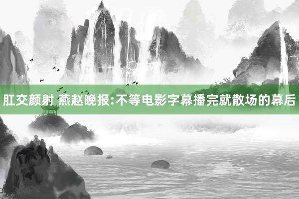 肛交颜射 燕赵晚报:不等电影字幕播完就散场的幕后