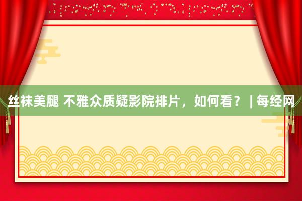 丝袜美腿 不雅众质疑影院排片，如何看？ | 每经网