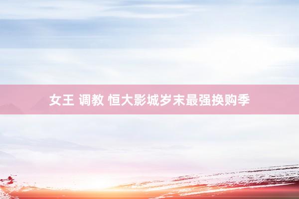 女王 调教 恒大影城岁末最强换购季