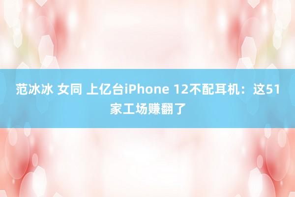 范冰冰 女同 上亿台iPhone 12不配耳机：这51家工场赚翻了