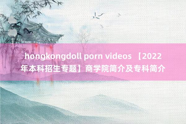 hongkongdoll porn videos 【2022年本科招生专题】商学院简介及专科简介