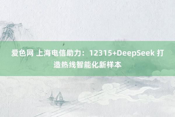爱色网 上海电信助力：12315+DeepSeek 打造热线智能化新样本