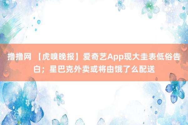 撸撸网 【虎嗅晚报】爱奇艺App现大圭表低俗告白；星巴克外卖或将由饿了么配送