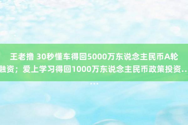 王老撸 30秒懂车得回5000万东说念主民币A轮融资；爱上学习得回1000万东说念主民币政策投资…