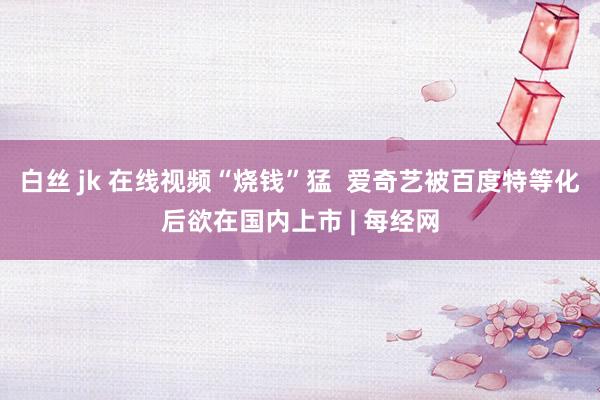 白丝 jk 在线视频“烧钱”猛  爱奇艺被百度特等化后欲在国内上市 | 每经网