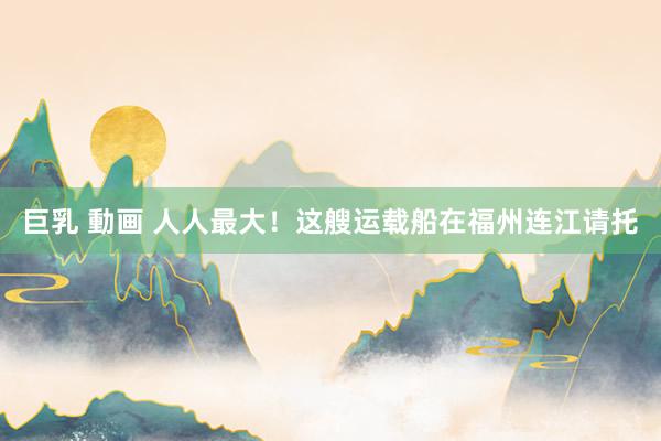 巨乳 動画 人人最大！这艘运载船在福州连江请托