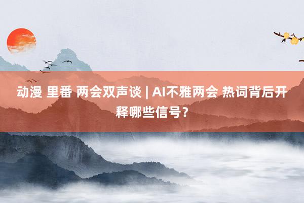 动漫 里番 两会双声谈 | AI不雅两会 热词背后开释哪些信号？