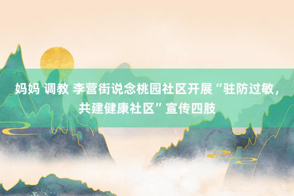 妈妈 调教 李营街说念桃园社区开展“驻防过敏，共建健康社区”宣传四肢