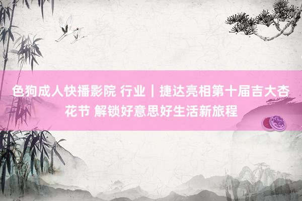 色狗成人快播影院 行业｜捷达亮相第十届吉大杏花节 解锁好意思好生活新旅程