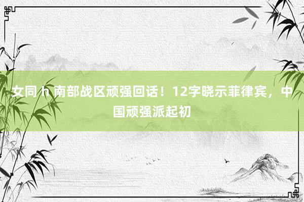 女同 h 南部战区顽强回话！12字晓示菲律宾，中国顽强派起初