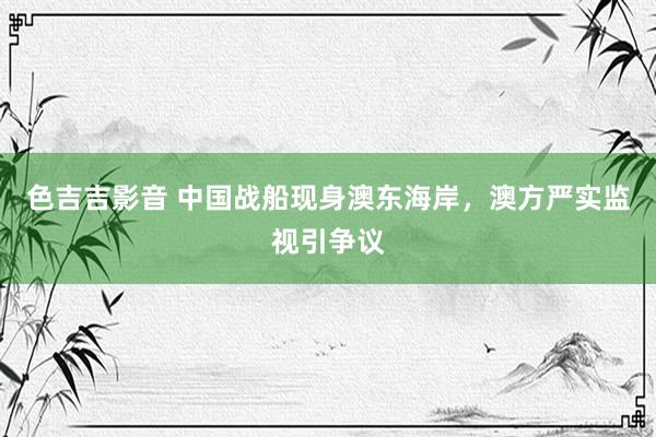 色吉吉影音 中国战船现身澳东海岸，澳方严实监视引争议