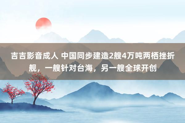 吉吉影音成人 中国同步建造2艘4万吨两栖挫折舰，一艘针对台海，另一艘全球开创