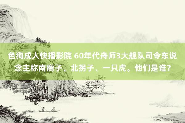色狗成人快播影院 60年代舟师3大舰队司令东说念主称南瘸子、北拐子、一只虎。他们是谁？