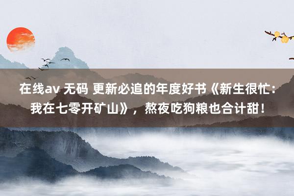 在线av 无码 更新必追的年度好书《新生很忙：我在七零开矿山》，熬夜吃狗粮也合计甜！