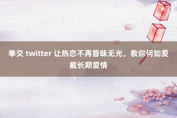 拳交 twitter 让热恋不再昏昧无光，教你何如爱戴长期爱情