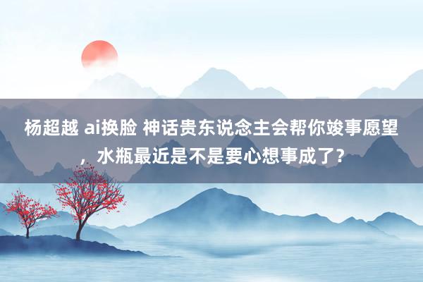 杨超越 ai换脸 神话贵东说念主会帮你竣事愿望，水瓶最近是不是要心想事成了？