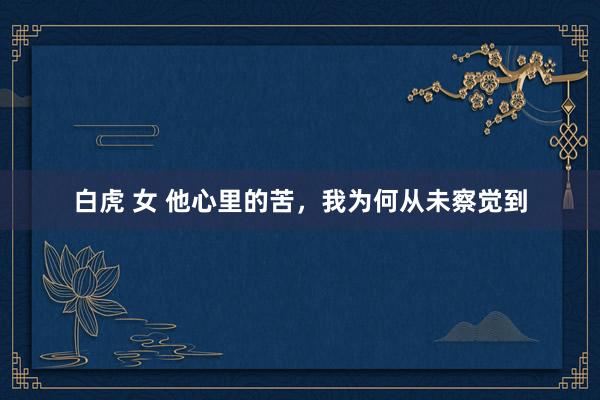 白虎 女 他心里的苦，我为何从未察觉到
