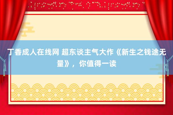 丁香成人在线网 超东谈主气大作《新生之钱途无量》，你值得一读