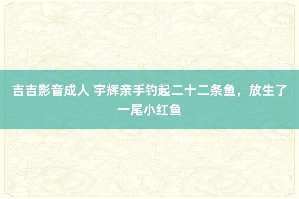 吉吉影音成人 宇辉亲手钓起二十二条鱼，放生了一尾小红鱼
