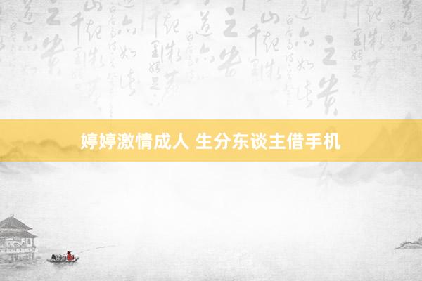 婷婷激情成人 生分东谈主借手机