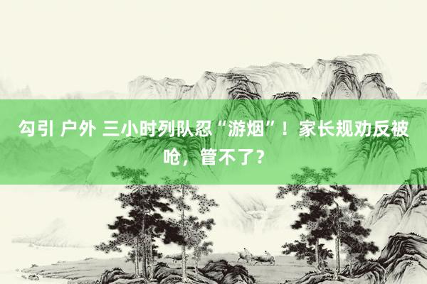 勾引 户外 三小时列队忍“游烟”！家长规劝反被呛，管不了？