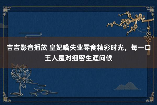 吉吉影音播放 皇妃嘴失业零食精彩时光，每一口王人是对细密生涯问候