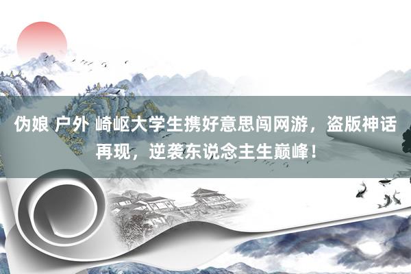伪娘 户外 崎岖大学生携好意思闯网游，盗版神话再现，逆袭东说念主生巅峰！