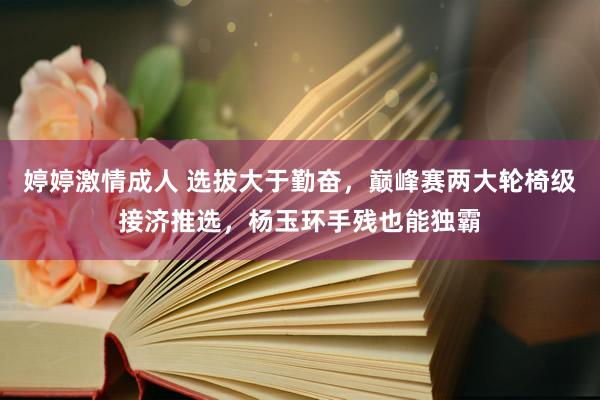 婷婷激情成人 选拔大于勤奋，巅峰赛两大轮椅级接济推选，杨玉环手残也能独霸