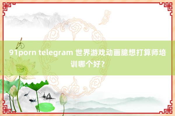 91porn telegram 世界游戏动画臆想打算师培训哪个好？
