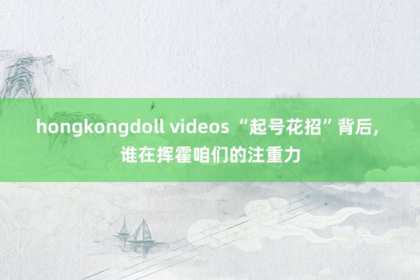 hongkongdoll videos “起号花招”背后， 谁在挥霍咱们的注重力