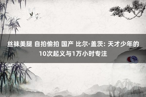 丝袜美腿 自拍偷拍 国产 比尔·盖茨: 天才少年的10次起义与1万小时专注