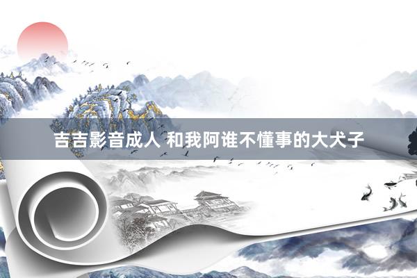 吉吉影音成人 和我阿谁不懂事的大犬子