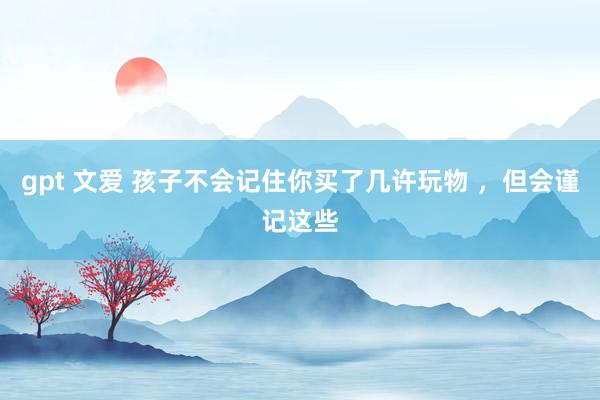 gpt 文爱 孩子不会记住你买了几许玩物 ,但会谨记这些