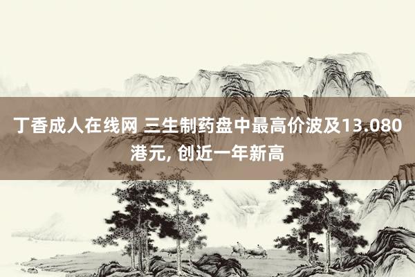 丁香成人在线网 三生制药盘中最高价波及13.080港元， 创近一年新高
