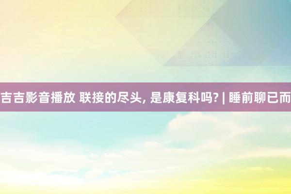 吉吉影音播放 联接的尽头， 是康复科吗? | 睡前聊已而